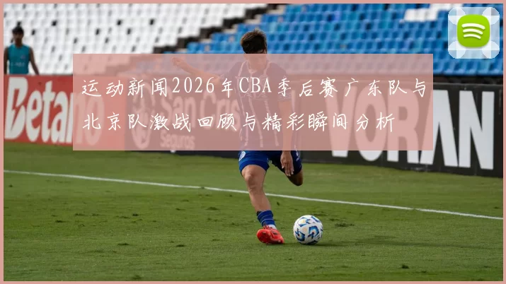 运动新闻2026年CBA季后赛广东队与北京队激战回顾与精彩瞬间分析