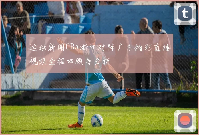 运动新闻CBA浙江对阵广东精彩直播视频全程回顾与分析