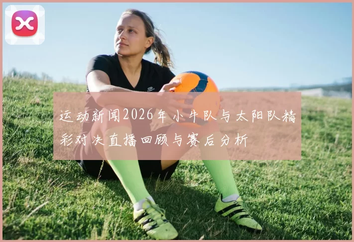 运动新闻2026年小牛队与太阳队精彩对决直播回顾与赛后分析