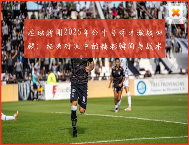 运动新闻2026年公牛与奇才激战回顾：经典对决中的精彩瞬间与战术分析
