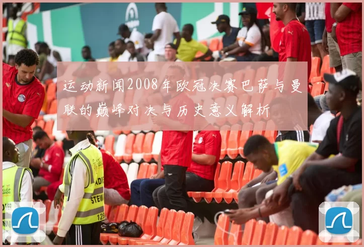 运动新闻2008年欧冠决赛巴萨与曼联的巅峰对决与历史意义解析