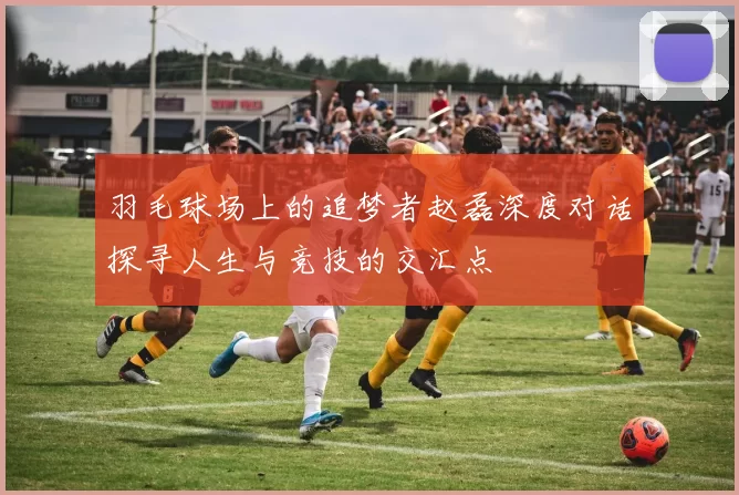 羽毛球场上的追梦者赵磊深度对话探寻人生与竞技的交汇点