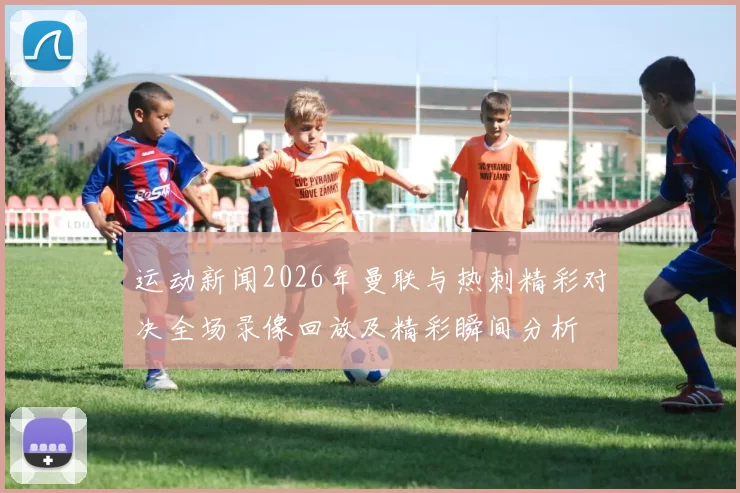 运动新闻2026年曼联与热刺精彩对决全场录像回放及精彩瞬间分析